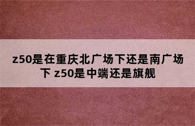 z50是在重庆北广场下还是南广场下 z50是中端还是旗舰